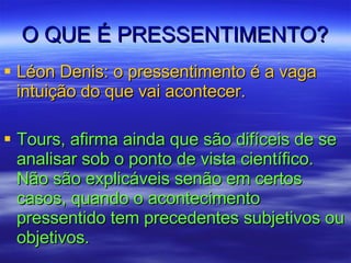 O QUE É PRESSENTIMENTO? Léon Denis: o pressentimento é a vaga intuição do que vai acontecer. Tours, afirma ainda que são difíceis de se analisar sob o ponto de vista científico. Não são explicáveis senão em certos casos, quando o acontecimento pressentido tem precedentes subjetivos ou objetivos.  