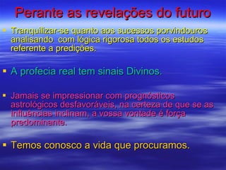 Perante as revelações do futuro Tranquilizar-se quanto aos sucessos porvindouros analisando  com lógica rigorosa todos os estudos referente a predições. A profecia real tem sinais Divinos. Jamais se impressionar com prognósticos astrológicos desfavoráveis, na certeza de que se as influências inclinam, a vossa vontade é força predominante.  Temos conosco a vida que procuramos.  