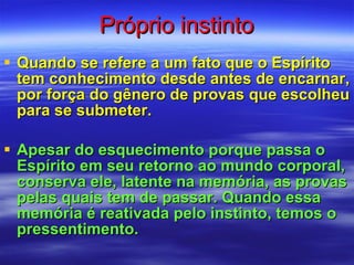 Próprio instinto Quando se refere a um fato que o Espírito tem conhecimento desde antes de encarnar, por força do gênero de provas que escolheu para se submeter. Apesar do esquecimento porque passa o Espírito em seu retorno ao mundo corporal, conserva ele, latente na memória, as provas pelas quais tem de passar. Quando essa memória é reativada pelo instinto, temos o pressentimento.  