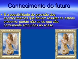 Conhecimento do futuro É a possibilidade de previsão dos acontecimentos que devam resultar do estado presente; porém não as do que são comumente atribuídos ao acaso. 