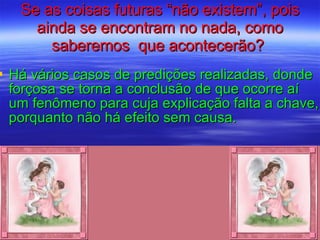 Se as coisas futuras “não existem”, pois ainda se encontram no nada, como saberemos  que acontecerão?  Há vários casos de predições realizadas, donde forçosa se torna a conclusão de que ocorre aí um fenômeno para cuja explicação falta a chave, porquanto não há efeito sem causa. 