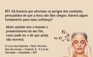 857. Há homens que afrontam os perigos dos combates,
persuadidos de que a hora não lhes chegou. Haverá algum
fundamento para essa confiança?
O Livro dos Espíritos » Parte Terceira -
Das leis morais » Capítulo X - 9. Lei de
liberdade » Fatalidade » 857.
Muito amiúde tem o homem o
pressentimento do seu fim,
como pode ter o de que ainda
não morrerá.
 