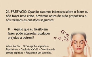 24. PREFÁCIO. Quando estamos indecisos sobre o fazer ou
não fazer uma coisa, devemos antes de tudo propor-nos a
nós mesmos as questões seguintes:
Allan Kardec - O Evangelho segundo o
Espiritismo » Capítulo XXVIII - Coletânea de
preces espíritas » Para pedir um conselho.
1ª – Aquilo que eu hesito em
fazer pode acarretar qualquer
prejuízo a outrem?
 