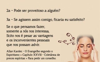 2a – Pode ser proveitoso a alguém?
3a – Se agissem assim comigo, ficaria eu satisfeito?
Allan Kardec - O Evangelho segundo o
Espiritismo » Capítulo XXVIII - Coletânea de
preces espíritas » Para pedir um conselho.
Se o que pensamos fazer,
somente a nós nos interessa,
lícito nos é pesar as vantagens
e os inconvenientes pessoais
que nos possam advir.
 