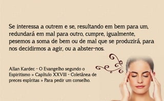 Se interessa a outrem e se, resultando em bem para um,
redundará em mal para outro, cumpre, igualmente,
pesemos a soma de bem ou de mal que se produzirá, para
nos decidirmos a agir, ou a abster-nos.
Allan Kardec - O Evangelho segundo o
Espiritismo » Capítulo XXVIII - Coletânea de
preces espíritas » Para pedir um conselho.
 