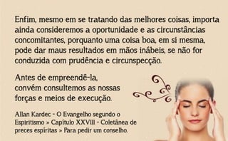 Enfim, mesmo em se tratando das melhores coisas, importa
ainda consideremos a oportunidade e as circunstâncias
concomitantes, porquanto uma coisa boa, em si mesma,
pode dar maus resultados em mãos inábeis, se não for
conduzida com prudência e circunspecção.
Allan Kardec - O Evangelho segundo o
Espiritismo » Capítulo XXVIII - Coletânea de
preces espíritas » Para pedir um conselho.
Antes de empreendê-la,
convém consultemos as nossas
forças e meios de execução.
 
