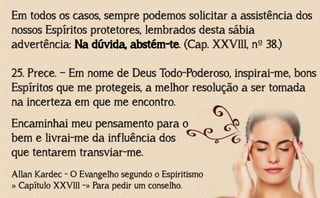 Em todos os casos, sempre podemos solicitar a assistência dos
nossos Espíritos protetores, lembrados desta sábia
advertência: Na dúvida, abstém-te. (Cap. XXVIII, nº 38.)
25. Prece. – Em nome de Deus Todo-Poderoso, inspirai-me, bons
Espíritos que me protegeis, a melhor resolução a ser tomada
na incerteza em que me encontro.
Allan Kardec - O Evangelho segundo o Espiritismo
» Capítulo XXVIII -» Para pedir um conselho.
Encaminhai meu pensamento para o
bem e livrai-me da influência dos
que tentarem transviar-me.
 