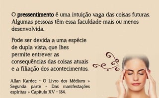 O pressentimento é uma intuição vaga das coisas futuras.
Algumas pessoas têm essa faculdade mais ou menos
desenvolvida.
Allan Kardec - O Livro dos Médiuns »
Segunda parte - Das manifestações
espíritas » Capítulo XV - 184.
Pode ser devida a uma espécie
de dupla vista, que lhes
permite entrever as
consequências das coisas atuais
e a filiação dos acontecimentos.
 