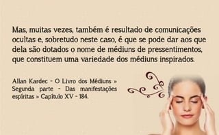 Mas, muitas vezes, também é resultado de comunicações
ocultas e, sobretudo neste caso, é que se pode dar aos que
dela são dotados o nome de médiuns de pressentimentos,
que constituem uma variedade dos médiuns inspirados.
Allan Kardec - O Livro dos Médiuns »
Segunda parte - Das manifestações
espíritas » Capítulo XV - 184.
 