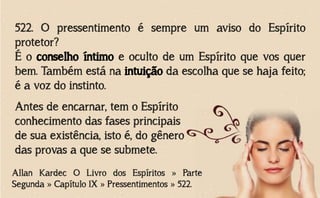 522. O pressentimento é sempre um aviso do Espírito
protetor?
É o conselho íntimo e oculto de um Espírito que vos quer
bem. Também está na intuição da escolha que se haja feito;
é a voz do instinto.
Allan Kardec O Livro dos Espíritos » Parte
Segunda » Capítulo IX » Pressentimentos » 522.
Antes de encarnar, tem o Espírito
conhecimento das fases principais
de sua existência, isto é, do gênero
das provas a que se submete.
 
