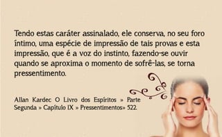 Tendo estas caráter assinalado, ele conserva, no seu foro
íntimo, uma espécie de impressão de tais provas e esta
impressão, que é a voz do instinto, fazendo-se ouvir
quando se aproxima o momento de sofrê-las, se torna
pressentimento.
Allan Kardec O Livro dos Espíritos » Parte
Segunda » Capítulo IX » Pressentimentos» 522.
 