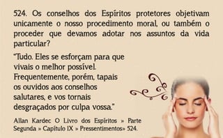 524. Os conselhos dos Espíritos protetores objetivam
unicamente o nosso procedimento moral, ou também o
proceder que devamos adotar nos assuntos da vida
particular?
Allan Kardec O Livro dos Espíritos » Parte
Segunda » Capítulo IX » Pressentimentos» 524.
“Tudo. Eles se esforçam para que
vivais o melhor possível.
Frequentemente, porém, tapais
os ouvidos aos conselhos
salutares, e vos tornais
desgraçados por culpa vossa.”
 