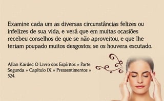 Examine cada um as diversas circunstâncias felizes ou
infelizes de sua vida, e verá que em muitas ocasiões
recebeu conselhos de que se não aproveitou, e que lhe
teriam poupado muitos desgostos, se os houvera escutado.
Allan Kardec O Livro dos Espíritos » Parte
Segunda » Capítulo IX » Pressentimentos »
524.
 