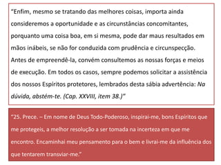 “Enfim, mesmo se tratando das melhores coisas, importa ainda
consideremos a oportunidade e as circunstâncias concomitantes,
porquanto uma coisa boa, em si mesma, pode dar maus resultados em
mãos inábeis, se não for conduzida com prudência e circunspecção.
Antes de empreendê-la, convém consultemos as nossas forças e meios
de execução. Em todos os casos, sempre podemos solicitar a assistência
dos nossos Espíritos protetores, lembrados desta sábia advertência: Na
dúvida, abstém-te. (Cap. XXVIII, item 38.)”
“25. Prece. – Em nome de Deus Todo-Poderoso, inspirai-me, bons Espíritos que
me protegeis, a melhor resolução a ser tomada na incerteza em que me
encontro. Encaminhai meu pensamento para o bem e livrai-me da influência dos
que tentarem transviar-me.”
 