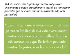 524. Os avisos dos Espíritos protetores objetivam
unicamente o nosso procedimento moral, ou também o
proceder que devamos adotar nos assuntos da vida
particular?
“Examine cada um as diversas circunstâncias
felizes ou infelizes de sua vida e verá que em
muitas ocasiões recebeu conselhos de que se
não aproveitou e que lhe teriam poupado
muitos desgostos, se os houvera escutado.”
 