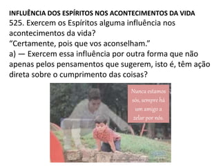 INFLUÊNCIA DOS ESPÍRITOS NOS ACONTECIMENTOS DA VIDA
525. Exercem os Espíritos alguma influência nos
acontecimentos da vida?
“Certamente, pois que vos aconselham.”
a) — Exercem essa influência por outra forma que não
apenas pelos pensamentos que sugerem, isto é, têm ação
direta sobre o cumprimento das coisas?
Nunca estamos
sós, sempre há
um amigo a
zelar por nós.
 