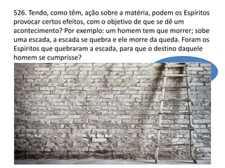526. Tendo, como têm, ação sobre a matéria, podem os Espíritos
provocar certos efeitos, com o objetivo de que se dê um
acontecimento? Por exemplo: um homem tem que morrer; sobe
uma escada, a escada se quebra e ele morre da queda. Foram os
Espíritos que quebraram a escada, para que o destino daquele
homem se cumprisse?
PLANEJAMENTO
REENCARNATÓRIO
(QUESTÃO 258 - ESCOLHA
DAS PROVAS)
 
