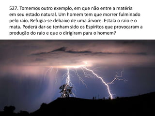 527. Tomemos outro exemplo, em que não entre a matéria
em seu estado natural. Um homem tem que morrer fulminado
pelo raio. Refugia-se debaixo de uma árvore. Estala o raio e o
mata. Poderá dar-se tenham sido os Espíritos que provocaram a
produção do raio e que o dirigiram para o homem?
PLANEJAMENTO
REENCARNATÓRIO
(QUESTÃO 258 - ESCOLHA
DAS PROVAS)
 