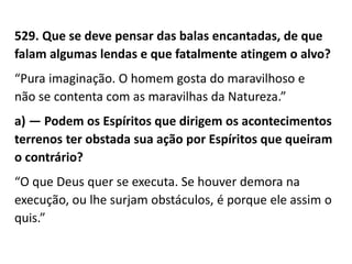 529. Que se deve pensar das balas encantadas, de que
falam algumas lendas e que fatalmente atingem o alvo?
“Pura imaginação. O homem gosta do maravilhoso e
não se contenta com as maravilhas da Natureza.”
a) — Podem os Espíritos que dirigem os acontecimentos
terrenos ter obstada sua ação por Espíritos que queiram
o contrário?
“O que Deus quer se executa. Se houver demora na
execução, ou lhe surjam obstáculos, é porque ele assim o
quis.”
 