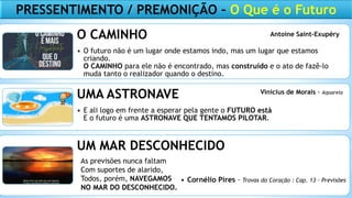 O CAMINHO
• O futuro não é um lugar onde estamos indo, mas um lugar que estamos
criando.
O CAMINHO para ele não é encontrado, mas construído e o ato de fazê-lo
muda tanto o realizador quando o destino.
UMA ASTRONAVE
• E ali logo em frente a esperar pela gente o FUTURO está
E o futuro é uma ASTRONAVE QUE TENTAMOS PILOTAR.
UM MAR DESCONHECIDO
• Cornélio Pires – Trovas do Coração : Cap. 13 – Previsões
As previsões nunca faltam
Com suportes de alarido,
Todos, porém, NAVEGAMOS
NO MAR DO DESCONHECIDO.
Antoine Saint-Exupéry
Vinicius de Morais - Aquarela
PRESSENTIMENTO / PREMONIÇÃO – O Que é o Futuro
 