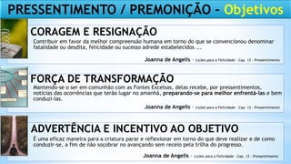 Contribuir em favor da melhor compreensão humana em torno do que se convencionou denominar
fatalidade ou desdita, felicidade ou sucesso adrede estabelecidos ...
Mantendo-se o ser em comunhão com as Fontes Excelsas, delas recebe, por pressentimentos,
notícias das ocorrências que terão lugar no amanhã, preparando-se para melhor enfrentá-las e bem
conduzi-las.
É uma eficaz maneira para a criatura parar e reflexionar em torno do que deve realizar e de como
conduzir-se, a fim de não soçobrar no avançando sem receio pela trilha do progresso.
CORAGEM E RESIGNAÇÃO
FORÇA DE TRANSFORMAÇÃO
ADVERTÊNCIA E INCENTIVO AO OBJETIVO
Joanna de Angelis – Lições para a Felicidade – Cap. 13 - Pressentimento
Joanna de Angelis – Lições para a Felicidade – Cap. 13 - Pressentimento
Joanna de Angelis – Lições para a Felicidade – Cap. 13 - Pressentimento
PRESSENTIMENTO / PREMONIÇÃO – Objetivos
 