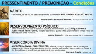 Comumente, se ele fez jus a essa advertência, ou lembrete, POIS ISSO IMPLICA CERTO MÉRITO.
Ainda ocorre que, em face da condição espiritual do ser humano, o SEU PSIQUISMO PODE
ADENTRAR-SE PELO FUTURO e captar ocorrências que se estão aproximando no tempo e logo se
manifestarão corno realidade.
MISERICÓRDIA DIVINA, ESSA PERCEPÇÃO, a fim de premunir o homem com os recursos da
coragem e da resignação para os acontecimentos que não pode mudar; favorecendo com forças, a
fim de modificar as ocorrências que podem e devem ser alteradas.
MÉRITO
DESENVOLVIMENTO PSÍQUICO
MISERICÓRDIA DIVINA
Joanna de Angelis – Oferenda – Cap. 55
Joanna de Angelis – Lições para a Felicidade – Cap. 13 - Pressentimento
Yvonne Pereira/Bezerra de Meneses – Recordações da Mediunidade – Cap. 9
PRESSENTIMENTO / PREMONIÇÃO – Condições
 