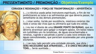 (...) a técnica usada pelos instrutores espirituais, a fim de me
profetizarem as lutas e os sofrimentos por que deveria passar, foi
semelhante às das demais premonições.
(...) esse sonho, lúcido por excelência, mostrava cenários tão
reais e cenas tão vivas que eu afirmaria que tudo era sólido.
(..) eu me vi diante de uma GRANDE PONTE EM RUÍNAS, que eu
deveria atravessar para galgar a margem oposta. Em baixo rolava
em turbilhões um rio tenebroso, de águas encachoeiradas e
revoltas, rugindo e sacudindo a ponte a cada novo embate das
águas convulsionadas, que pareciam ocasionadas por uma grande
enchente.
(...) ao meu lado percebi uma entidade elevada, que dizia :
SERÁ NECESSÁRIO QUE ATRAVESSES... É O ÚNICO RECURSO QUE
TENS... Serás auxiliada...
Yvonne Pereira – Recordações da Mediunidade – Cap. 9 – Premonições
PRESSENTIMENTO / PREMONIÇÃO – Objetivos/Exemplo
CORAGEM E RESIGNAÇÃO + FORÇA DE TRASNFORMAÇÃO + ADVERTÊNCIA
 