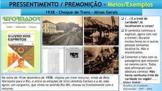 Na noite de 19 de dezembro de 1938, viajava um trem noturno, vindo de Belo
Horizonte para o Rio, e entre as estações de Sítio (Antônio Carlos) e a de João
Ayres, um cargueiro, que vinha no sentido Rio-BH, chocou-se frontalmente com o
noturno.
PRESSENTIMENTO / PREMONIÇÃO – Meios/Exemplos
 (...) E a Irmã de
caridade? Já
localizaram o corpo?
 O cambista continua a
explicar, agora com voz
a tremer: Durante
muitas horas eu e outras
pessoas tentamos
localiza-la. Não a
encontramos.
 Comentei o fato com os
passageiros que estavam
no mesmo carro. Todos
eles afirmaram com
absoluta certeza: Não
havia nenhuma irmã de
caridade no vagão! . . .
1938 – Choque de Trens – Minas Gerais
Kleber Halfeld –
Retalhos do Cotidiano -
Reformador - 1987 – Abril
 