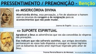 Misericórdia divina, essa percepção, a fim de abastecer o homem
com os recursos da coragem e da resignação para os
acontecimentos que não pode mudar.
Agradecei a Deus as advertências que vos são concedidas às vésperas
das provações.
Elas indicam que não sofrereis sozinhos, que amigos desvelados
permanecem ao vosso lado dispostos a enxugar as vossas lágrimas
com os bálsamos do santo amor espiritual inspirado pelo amor de
Deus.
Yvonne Pereira/Bezerra de Meneses – Recordações da Mediunidade – Cap. 9
Joanna de Ângelis – Oferenda – Cap.55 – Pressentimentos
PRESSENTIMENTO / PREMONIÇÃO – Benção
 MISERICÓRDIA DIVINA
 SUPORTE ESPIRITUAL
 