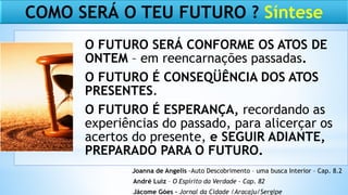 COMO SERÁ O TEU FUTURO ? Síntese
O FUTURO SERÁ CONFORME OS ATOS DE
ONTEM – em reencarnações passadas.
O FUTURO É CONSEQÜÊNCIA DOS ATOS
PRESENTES.
O FUTURO É ESPERANÇA, recordando as
experiências do passado, para alicerçar os
acertos do presente, e SEGUIR ADIANTE,
PREPARADO PARA O FUTURO.
Joanna de Angelis -Auto Descobrimento – uma busca Interior – Cap. 8.2
André Luiz – O Espírito da Verdade – Cap. 82
Jácome Góes – Jornal da Cidade /Aracaju/Sergipe
 