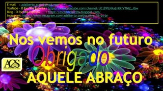 E-mail : adalberto.acsjr@gmail.com
YouTube – O Escriba Espírita : https://www.youtube.com/channel/UCj39fLNXa2nKXfVTNlZ_JGw
Blog – O Escriba Espírita : https://escribaespirita.blogspot.com/
Instagram: https://www.instagram.com/adalberto.coelho.silva/?hl=pt-br
 