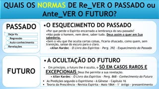 QUAIS OS NORMAS DE Re_VER O PASSADO ou
Ante_VER O FUTURO?
•O ESQUECIMENTO DO PASSADO
•Por que perde o Espírito encarnado a lembrança do seu passado?
•Não pode o homem, nem deve, saber tudo. Deus assim o quer em Sua
sabedoria.
•Sem o véu que lhe oculta certas coisas, ficaria ofuscado, como quem, sem
transição, saísse do escuro para o claro.
•Allan Kardec – O Livro dos Espíritos – Perg. 392 – Esquecimento do Passado
PASSADO
•A OCULTAÇÃO DO FUTURO
• Em princípio, o futuro lhe é oculto, e SÓ EM CASOS RAROS E
EXCEPCIONAIS Deus lhe permite a sua revelação.
• Allan Kardec – O Livro dos Espíritos – Perg. 868 – Conhecimento do Futuro
FUTURO
 As Predições segundo o Espiritismo - A Gênese - Capítulo 16
 Teoria da Presciência - Revista Espírita - Maio 1864 - 1° Artigo - pressentimento
Deja-Vu
Regressão
Auto-conhecimento
Revelações
 