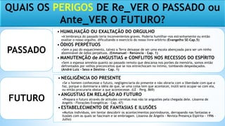 QUAIS OS PERIGOS DE Re_VER O PASSADO ou
Ante_VER O FUTURO?
• HUMILHAÇÃO OU EXALTAÇÃO DO ORGULHO
•A lembrança do passado teria inconvenientes graves. Poderia humilhar-nos estranhamente ou então
exaltar o nosso orgulho, dificultando o exercício do nosso livre-arbítrio (Evangelho SE-Cap.5)
• ÓDIOS PERPÉTUOS
•Sem a paz do esquecimento, talvez a Terra deixasse de ser uma escola abençoada para ser um ninho
abominável de ódios perpétuos. (Emmanuel – Renúncia – Cap. 1)
• MANUTENÇÃO de ANGUSTIAS e CONFLITOS NOS RECESSOS DO ESPÍRITO
•Sem a espessa amnésia quanto ao passado remoto que descansa nos porões da memória, somos então
defrontados por velhos preconceitos que se nos entrechocam no íntimo, tombando despedaçados.
(André Luiz – Sexo e Destino – Cap. 1)
PASSADO
• NEGLIGÊNCIA DO PRESENTE
•Se o homem conhecesse o futuro, negligenciaria do presente e não obraria com a liberdade com que o
faz, porque o dominaria a idéia de que, se uma coisa tem que acontecer, inútil será ocupar-se com ela,
ou então procuraria obstar a que acontecesse. (LE – Perg. 869)
• ANGUSTIAS EM RELAÇÃO AO FUTURO
•Prepara o futuro através de atitudes corretas mas não te angusties pela chegada dele. (Joanna de
Angelis - Florações Evangélicas – Cap. 47)
• ESTABELECIMENTO DE FANTASIAS E ILUSÕES
•Muitos indivíduos, em tentar descobrir os acontecimentos porvindouros, derrapando nas fantasias e
ilusões com as quais se fascinam e se embriagam. (Joanna de Ângelis - Revista Presença Espírita - 1996 –
Julho)
FUTURO
 