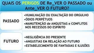 QUAIS OS PERIGOS DE Re_VER O PASSADO ou
Ante_VER O FUTURO?
•HUMILHAÇÃO OU EXALTAÇÃO DO ORGULHO
•ÓDIOS PERPÉTUOS
•MANUTENÇÃO de ANGUSTIAS e CONFLITOS
NOS RECESSOS DO ESPÍRITO
PASSADO
•NEGLIGÊNCIA DO PRESENTE
•ANGUSTIAS EM RELAÇÃO AO FUTURO
•ESTABELECIMENTO DE FANTASIAS E ILUSÕES
FUTURO
 