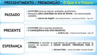• O FUTURO torna-se natural, acolhedor, gratificante,
• Porquanto SERÁ CONFORME OS ATOS DE ONTEM – em reencarnações
passadas.
• Joanna de Angelis -Auto Descobrimento – uma busca Interior – Cap. 8.2
PASSADO
• O FUTURO não é surpresa atordoante.
• É CONSEQÜÊNCIA DOS ATOS PRESENTES.
• André Luiz – O Espírito da Verdade – Cap. 82
PRESENTE
• ESPERANÇA é recordar as experiências do passado, para alicerçar os
acertos do presente, e SEGUIR ADIANTE, PREPARADO PARA O
FUTURO.
• Jácome Góes – Jornal da Cidade /Aracaju/Sergipe
ESPERANÇA
PRESSENTIMENTO / PREMONIÇÃO – O Que é o Futuro
 