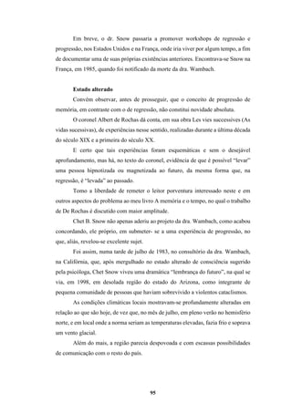 95
Em breve, o dr. Snow passaria a promover workshops de regressão e
progressão, nos Estados Unidos e na França, onde iria viver por algum tempo, a fim
de documentar uma de suas próprias existências anteriores. Encontrava-se Snow na
França, em 1985, quando foi notificado da morte da dra. Wambach.
Estado alterado
Convém observar, antes de prosseguir, que o conceito de progressão de
memória, em contraste com o de regressão, não constitui novidade absoluta.
O coronel Albert de Rochas dá conta, em sua obra Les vies successives (As
vidas sucessivas), de experiências nesse sentido, realizadas durante a última década
do século XIX e a primeira do século XX.
E certo que tais experiências foram esquemáticas e sem o desejável
aprofundamento, mas há, no texto do coronel, evidência de que é possível “levar”
uma pessoa hipnotizada ou magnetizada ao futuro, da mesma forma que, na
regressão, é “levada” ao passado.
Tomo a liberdade de remeter o leitor porventura interessado neste e em
outros aspectos do problema ao meu livro A memória e o tempo, no qual o trabalho
de De Rochas é discutido com maior amplitude.
Chet B. Snow não apenas aderiu ao projeto da dra. Wambach, como acabou
concordando, ele próprio, em submeter- se a uma experiência de progressão, no
que, aliás, revelou-se excelente sujet.
Foi assim, numa tarde de julho de 1983, no consultório da dra. Wambach,
na Califórnia, que, após mergulhado no estado alterado de consciência sugerido
pela psicóloga, Chet Snow viveu uma dramática “lembrança do futuro”, na qual se
via, em 1998, em desolada região do estado do Arizona, como integrante de
pequena comunidade de pessoas que haviam sobrevivido a violentos cataclismos.
As condições climáticas locais mostravam-se profundamente alteradas em
relação ao que são hoje, de vez que, no mês de julho, em pleno verão no hemisfério
norte, e em local onde a norma seriam as temperaturas elevadas, fazia frio e soprava
um vento glacial.
Além do mais, a região parecia despovoada e com escassas possibilidades
de comunicação com o resto do país.
 