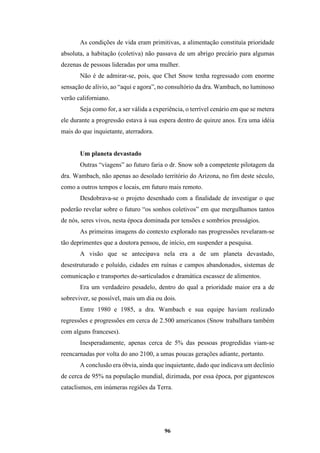 96
As condições de vida eram primitivas, a alimentação constituía prioridade
absoluta, a habitação (coletiva) não passava de um abrigo precário para algumas
dezenas de pessoas lideradas por uma mulher.
Não é de admirar-se, pois, que Chet Snow tenha regressado com enorme
sensação de alívio, ao “aqui e agora”, no consultório da dra. Wambach, no luminoso
verão californiano.
Seja como for, a ser válida a experiência, o terrível cenário em que se metera
ele durante a progressão estava à sua espera dentro de quinze anos. Era uma idéia
mais do que inquietante, aterradora.
Um planeta devastado
Outras “viagens” ao futuro faria o dr. Snow sob a competente pilotagem da
dra. Wambach, não apenas ao desolado território do Arizona, no fim deste século,
como a outros tempos e locais, em futuro mais remoto.
Desdobrava-se o projeto desenhado com a finalidade de investigar o que
poderão revelar sobre o futuro “os sonhos coletivos” em que mergulhamos tantos
de nós, seres vivos, nesta época dominada por tensões e sombrios presságios.
As primeiras imagens do contexto explorado nas progressões revelaram-se
tão deprimentes que a doutora pensou, de início, em suspender a pesquisa.
A visão que se antecipava nela era a de um planeta devastado,
desestruturado e poluído, cidades em ruínas e campos abandonados, sistemas de
comunicação e transportes de-sarticulados e dramática escassez de alimentos.
Era um verdadeiro pesadelo, dentro do qual a prioridade maior era a de
sobreviver, se possível, mais um dia ou dois.
Entre 1980 e 1985, a dra. Wambach e sua equipe haviam realizado
regressões e progressões em cerca de 2.500 americanos (Snow trabalhara também
com alguns franceses).
Inesperadamente, apenas cerca de 5% das pessoas progredidas viam-se
reencarnadas por volta do ano 2100, a umas poucas gerações adiante, portanto.
A conclusão era óbvia, ainda que inquietante, dado que indicava um declínio
de cerca de 95% na população mundial, dizimada, por essa época, por gigantescos
cataclismos, em inúmeras regiões da Terra.
 
