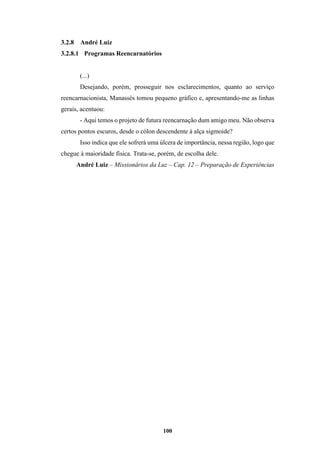 100
3.2.8 André Luiz
3.2.8.1 Programas Reencarnatórios
(...)
Desejando, porém, prosseguir nos esclarecimentos, quanto ao serviço
reencarnacionista, Manassés tomou pequeno gráfico e, apresentando-me as linhas
gerais, acentuou:
- Aqui temos o projeto de futura reencarnação dum amigo meu. Não observa
certos pontos escuros, desde o cólon descendente à alça sigmoide?
Isso indica que ele sofrerá uma úlcera de importância, nessa região, logo que
chegue à maioridade física. Trata-se, porém, de escolha dele.
André Luiz – Missionários da Luz – Cap. 12 – Preparação de Experiências
 
