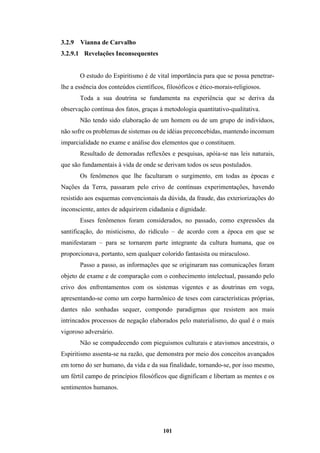101
3.2.9 Vianna de Carvalho
3.2.9.1 Revelações Inconsequentes
O estudo do Espiritismo é de vital importância para que se possa penetrar-
lhe a essência dos conteúdos científicos, filosóficos e ético-morais-religiosos.
Toda a sua doutrina se fundamenta na experiência que se deriva da
observação contínua dos fatos, graças à metodologia quantitativo-qualitativa.
Não tendo sido elaboração de um homem ou de um grupo de indivíduos,
não sofre os problemas de sistemas ou de idéias preconcebidas, mantendo incomum
imparcialidade no exame e análise dos elementos que o constituem.
Resultado de demoradas reflexões e pesquisas, apóia-se nas leis naturais,
que são fundamentais à vida de onde se derivam todos os seus postulados.
Os fenômenos que lhe facultaram o surgimento, em todas as épocas e
Nações da Terra, passaram pelo crivo de contínuas experimentações, havendo
resistido aos esquemas convencionais da dúvida, da fraude, das exteriorizações do
inconsciente, antes de adquirirem cidadania e dignidade.
Esses fenômenos foram considerados, no passado, como expressões da
santificação, do misticismo, do ridículo – de acordo com a época em que se
manifestaram – para se tornarem parte integrante da cultura humana, que os
proporcionava, portanto, sem qualquer colorido fantasista ou miraculoso.
Passo a passo, as informações que se originaram nas comunicações foram
objeto de exame e de comparação com o conhecimento intelectual, passando pelo
crivo dos enfrentamentos com os sistemas vigentes e as doutrinas em voga,
apresentando-se como um corpo harmônico de teses com características próprias,
dantes não sonhadas sequer, compondo paradigmas que resistem aos mais
intrincados processos de negação elaborados pelo materialismo, do qual é o mais
vigoroso adversário.
Não se compadecendo com pieguismos culturais e atavismos ancestrais, o
Espiritismo assenta-se na razão, que demonstra por meio dos conceitos avançados
em torno do ser humano, da vida e da sua finalidade, tornando-se, por isso mesmo,
um fértil campo de princípios filosóficos que dignificam e libertam as mentes e os
sentimentos humanos.
 