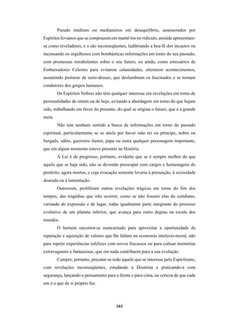 103
Pseudo médiuns ou medianeiros em desequilíbrio, assessorados por
Espíritos levianos que se comprazem em mantê-los no ridículo, amiúde apresentam-
se como reveladores, e o são inconseqüentes, ludibriando a boa-fé dos incautos ou
incensando os orgulhosos com bombásticas informações em torno do seu passado,
com promessas mirabolantes sobre o seu futuro, ou ainda, como emissários de
Embaixadores Celestes para evitarem calamidades, alterarem acontecimentos,
assumindo posturas de semi-deuses, que deslumbram os fascinados e se tornam
condutores dos grupos humanos.
Os Espíritos Nobres não têm qualquer interesse em revelações em torno de
personalidades de ontem ou de hoje, evitando a abordagem em torno do que hajam
sido, trabalhando em favor do presente, do qual se origina o futuro, que é a grande
meta.
Não tem nenhum sentido a busca de informações em torno do passado
espiritual, particularmente se se anela por haver sido rei ou príncipe, nobre ou
burguês, sábio, guerreiro ilustre, papa ou outra qualquer personagem importante,
que em algum momento esteve presente na História.
A Lei é de progresso, portanto, evidente que se é sempre melhor do que
aquilo que se haja sido, não se devendo preocupar com cargos e homenagens do
pretérito, agora mortos, e cuja evocação somente levaria à presunção, à ociosidade
dourada ou à lamentação.
Outrossim, proliferam outras revelações trágicas em torno do fim dos
tempos, das tragédias que irão ocorrer, como se não fossem elas do cotidiano,
variando de expressão e de lugar, todas igualmente parte integrante do processo
evolutivo de um planeta inferior, que avança para outro degrau na escala dos
mundos.
O homem encontra-se reencarnado para aproveitar a oportunidade de
reparação e aquisição de valores que lhe faltam na economia intelecto-moral, não
para repetir experiências infelizes com novos fracassos ou para cultuar memórias
extravagantes e fantasiosas, que em nada contribuem para a sua evolução.
Cumpre, portanto, precatar-se todo aquele que se interesse pelo Espiritismo,
com revelações inconseqüentes, estudando a Doutrina e praticando-a com
segurança, lançando o pensamento para a frente e para cima, na certeza de que cada
um é o que de si próprio faz.
 