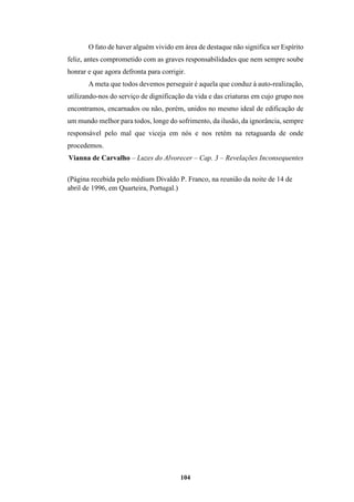104
O fato de haver alguém vivido em área de destaque não significa ser Espírito
feliz, antes comprometido com as graves responsabilidades que nem sempre soube
honrar e que agora defronta para corrigir.
A meta que todos devemos perseguir é aquela que conduz à auto-realização,
utilizando-nos do serviço de dignificação da vida e das criaturas em cujo grupo nos
encontramos, encarnados ou não, porém, unidos no mesmo ideal de edificação de
um mundo melhor para todos, longe do sofrimento, da ilusão, da ignorância, sempre
responsável pelo mal que viceja em nós e nos retém na retaguarda de onde
procedemos.
Vianna de Carvalho – Luzes do Alvorecer – Cap. 3 – Revelações Inconsequentes
(Página recebida pelo médium Divaldo P. Franco, na reunião da noite de 14 de
abril de 1996, em Quarteira, Portugal.)
 