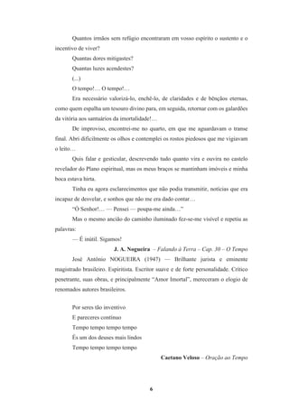 6
Quantos irmãos sem refúgio encontraram em vosso espírito o sustento e o
incentivo de viver?
Quantas dores mitigastes?
Quantas luzes acendestes?
(...)
O tempo!… O tempo!…
Era necessário valorizá-lo, enchê-lo, de claridades e de bênçãos eternas,
como quem espalha um tesouro divino para, em seguida, retornar com os galardões
da vitória aos santuários da imortalidade!…
De improviso, encontrei-me no quarto, em que me aguardavam o transe
final. Abri dificilmente os olhos e contemplei os rostos piedosos que me vigiavam
o leito…
Quis falar e gesticular, descrevendo tudo quanto vira e ouvira no castelo
revelador do Plano espiritual, mas os meus braços se mantinham imóveis e minha
boca estava hirta.
Tinha eu agora esclarecimentos que não podia transmitir, notícias que era
incapaz de desvelar, e sonhos que não me era dado contar…
“Ó Senhor!… — Pensei — poupa-me ainda…”
Mas o mesmo ancião do caminho iluminado fez-se-me visível e repetiu as
palavras:
— É inútil. Sigamos!
J. A. Nogueira – Falando à Terra – Cap. 30 – O Tempo
José Antônio NOGUEIRA (1947) — Brilhante jurista e eminente
magistrado brasileiro. Espiritista. Escritor suave e de forte personalidade. Crítico
penetrante, suas obras, e principalmente “Amor Imortal”, mereceram o elogio de
renomados autores brasileiros.
Por seres tão inventivo
E pareceres contínuo
Tempo tempo tempo tempo
És um dos deuses mais lindos
Tempo tempo tempo tempo
Caetano Veloso – Oração ao Tempo
 