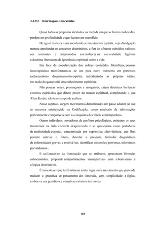 105
3.2.9.2 Informações Descabidas
Quase todas as propostas idealistas, na medida em que se fazem conhecidas,
perdem em profundidade o que lucram em superfície.
De igual maneira vem sucedendo ao movimento espírita, cuja divulgação
merece aprofundar os conceitos doutrinários, a fim de oferecer subsídios valiosos
aos iniciantes e interessados em conhecer na sua realidade legítima
a doutrina libertadora da ignorância espiritual sobre a vida.
Em face da popularização dos nobres conteúdos filosóficos, pessoas
inescrupulosas transformam-se de um para outro momento em pretensos
esclarecedores do pensamento espírita, introduzindo as próprias ideias,
em razão do quase total desconhecimento espiritista.
Não poucas vezes, presunçosos e arrogantes, criam diretrizes burlescas
e teorias esdrúxulas que dizem provir do mundo espiritual, completando o que
Allan Kardec não teve tempo de realizar.
Nesse capítulo, surgem movimentos denominados um passo adiante do que
se encontra estabelecido na Codificação, como resultado de informações
perfeitamente compatíveis com as conquistas da ciência contemporânea.
Outros indivíduos, portadores de conflitos psicológicos, projetam os seus
transtornos na farta clientela desprevenida e se apresentam como portadores
de mediunidade especial, caracterizada por expressiva clarividência, que lhes
permite antever o futuro, detectar o presente, formular diagnósticos
de enfermidades graves e resolvê-las, identificar obsessões perversas, infortúnios
porvindouros...
E utilizando-se da iluminação que se atribuem, apresentam fórmulas
salvacionistas, propondo comportamentos incompatíveis com o bom senso e
a lógica doutrinários.
É lamentável que tal fenômeno tenha lugar num movimento que pretende
traduzir a grandeza do pensamento dos Imortais, com simplicidade e lógica,
embora a sua grandiosa e complexa estrutura intrínseca.
 