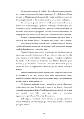 106
Sucede que os tormentos da vaidade e do orgulho, que ainda predominam
em a natureza humana, como herança do seu processo de evolução antropológica,
impedem ou dificultam que o indivíduo amolde o caráter moral às novas propostas
de iluminação, tornando-se-lhe mais fácil adaptá-las ao seu vicioso modo de ser.
No começo, um grande entusiasmo invade esses desprevenidos, que se
deixam tocar interiormente pela significativa contribuição imortalista, logo após
acostumando-se com a informação valiosa e, necessitados como se encontram, de
novidades, criam, fascinados pelo próprio raciocínio, correntes de pensamento que
lhes projetem o ego, a desserviço da divulgação saudável e correta do Espiritismo.
É sempre valioso recordarmo-nos da frase enunciada por João, o Batista, a
respeito de Jesus, quando elucida: – É necessário que Ele cresça e que eu diminua.
Assim, agiu corretamente, porque o seu era o ministério de preparar-Lhe os
caminhos, diminuindo as asperezas, que se tornaram ainda muito complicadas para
vencê-las, fazendo, porém, a sua melhor parte.
Aos espiritistas, portanto, novatos ou militantes, que tudo façam para que
a doutrina cresça e eles diminuam, de modo que realizem o mister que lhes cabe
sem a ufania de serem inovadores, médiuns especiais e reveladores, completistas
do trabalho do Codificador ou elucidadores das diretrizes fornecidas pelos
Espíritos, o que lhes desvela a insensatez e a presunção, demonstrando que, não
fossem eles e não se compreenderia a Revelação que, no entanto, é simples e
profunda.
Também repontam os defensores do Espiritismo, sempre preocupados com
a forma exterior e não com a vivência interna, quais antigos fariseus, estando
sempre vigilantes para denunciar, agredir aos demais e aparecer com a bandeira da
salvação, como se fossem necessários.
Olvidam que a sua jornada terrestre é sempre breve, e que se o Espiritismo
os necessitasse para esse fim, bem pobres seriam a sua filosofia e ética-moral,
porque dependentes da sua defesa. Quando desencarnassem, como é inevitável, e
tem sucedido com todos esses que assim se comportam,
o pensamento espírita ficaria órfão, e logo desapareceria.
Ledo engano, a morte que a todos arrebata, não consegue diminuir o
impacto e a força da Terceira Revelação que vem dos Céus à Terra, ao inverso do
que alguns pensam...
 