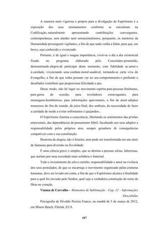 107
A maneira mais vigorosa e própria para a divulgação do Espiritismo é a
exposição dos seus ensinamentos conforme se encontram na
Codificação, naturalmente apresentando contribuições convergentes,
contemporâneas, sem alardes nem sensacionalismos, porquanto, os mentores da
Humanidade prosseguem vigilantes, a fim de que nada venha a faltar, para que, em
breve, seja conhecido e vivenciado.
Portanto, é de igual e magna importância, viver-se o dia a dia existencial
fixado no programa elaborado pelo Consolador prometido,
demonstrando alegria de participar deste momento, com fidelidade ao amor e
à caridade, vivenciando uma conduta moral saudável, tornando-se carta viva do
Evangelho, a fim de que todos possam ver no seu comportamento o profundo e
desafiador contributo que proporciona felicidade e paz.
Desse modo, não há lugar no movimento espírita para pessoas-fenômeno,
para gurus de ocasião, para reveladores extravagantes, para
mensagens bombásticas, para informações apavorantes, a fim de atrair adeptos
temerosos do fim do mundo, do juízo final, dos umbrais, da necessidade de fazer
a caridade de modo a evitar sofrimentos e quejandos...
O Espiritismo ilumina a consciência, libertando os sentimentos das prisões
emocionais, das dependências de pensamento febril, facultando aos seus adeptos a
responsabilidade pelos próprios atos, sempre geradores de consequências
compatíveis com a sua constituição.
Doutrina da alegria, não é festeira, nem pode ser transformada em um oásis
de fantasias para diversão ou frivolidade.
É uma ciência grave e simples, que se destina a pessoas sérias, laboriosas,
que anelam por uma sociedade mais solidária e fraternal.
Todo o investimento de zelo e carinho, responsabilidade e amor na vivência
dos seus postulados, de que se encarrega o movimento organizado pelas criaturas
humanas, deve ser levado em conta, a fim de que o Espiritismo alcance a finalidade
para a qual foi enviado pelo Senhor, qual seja a verdadeira construção do reino de
Deus no coração.
Vianna de Carvalho – Momentos de Sublimação – Cap. 12 – Informações
Descabidas
Psicografia de Divaldo Pereira Franco, na manhã de 5 de março de 2012,
em Miami Beach, Flórida, EUA.
 