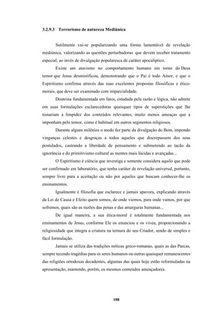 108
3.2.9.3 Terrorismo de natureza Mediúnica
Sutilmente vai-se popularizando uma forma lamentável de revelação
mediúnica, valorizando as questões perturbadoras que devem receber tratamento
especial, ao invés de divulgação popularesca de caráter apocalíptico.
Existe um atavismo no comportamento humano em torno do Deus
temor que Jesus desmistificou, demonstrando que o Pai é todo Amor, e que o
Espiritismo confirma através das suas excelentes propostas filosóficas e ético-
morais, que deve ser examinado com imparcialidade.
Doutrina fundamentada em fatos, estudada pela razão e lógica, não admite
em suas formulações esclarecedoras quaisquer tipos de superstições que lhe
tisnariam a limpidez dos conteúdos relevantes, muito menos ameaças que a
imponham pelo temor, como é habitual em outros segmentos religiosos.
Durante alguns milênios o medo fez parte da divulgação do Bem, impondo
vinganças celestes e desgraças a todos aqueles que discrepassem dos seus
postulados, castrando a liberdade de pensamento e submetendo ao tacão da
ignorância e do primitivismo cultural as mentes mais lúcidas e avançadas...
O Espiritismo é ciência que investiga e somente considera aquilo que pode
ser confirmado em laboratório, que tenha caráter de revelação universal, portanto,
sempre livre para a aceitação ou não por aqueles que buscam conhecer-lhe os
ensinamentos.
Igualmente é filosofia que esclarece e jamais apavora, explicando através
da Lei de Causa e Efeito quem somos, de onde viemos, para onde vamos, por que
sofremos, quais são as razões das penas e das amarguras humanas...
De igual maneira, a sua ética-moral é totalmente fundamentada nos
ensinamentos de Jesus, conforme Ele os enunciou e os viveu, proporcionando a
religiosidade que integra a criatura na ternura do seu Criador, sendo de simples e
fácil formulação.
Jamais se utiliza das tradições míticas greco-romanas, quais as das Parcas,
sempre tecendo tragédias para os seres humanos ou outras quaisquer remanescentes
das religiões ortodoxas decadentes, algumas das quais hoje estão reformuladas na
apresentação, mantendo, porém, os mesmos conteúdos ameaçadores.
 