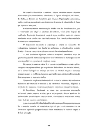 109
De maneira sistemática e contínua, vêm-se tornando comuns algumas
pseudorrevelações atemorizantes, substituindo as figuras mitológicas de Satanás,
do Diabo, do Inferno, do Purgatório, por Dragões, Organizações demoníacas,
regiões punitivas atemorizantes, em detrimento do amor e da misericórdia de Deus
que vigem em toda parte.
Certamente existem personificações do Mal além das fronteiras físicas, que
se comprazem em afligir as criaturas descuidadas, assim como lugares de
purificação depois das fronteiras de cinza do corpo somático, todos, no entanto,
transitórios, como ensaios para a aprendizagem do Bem e sua fixação nos painéis
da mente e do comportamento.
O Espiritismo ressuscita a esperança e amplia os horizontes do
conhecimento exatamente para facultar ao ser humano o entendimento a respeito
da vida e de como comportar-se dignamente ante das situações dolorosas.
As suas revelações objetivam esclarecer as mentes, retirando a névoa da
ignorância que ainda permanece impedindo o discernimento de muitas pessoas em
torno dos objetivos essenciais da existência carnal.
Da mesma forma como não se deve enganar os candidatos ao estudo espírita,
a respeito das regiões celestes que o aguardam, desbordando em fantasias infantis,
não é correto derrapar nas ameaças em torno de fetiches, magias e soluções
miraculosas para os problemas humanos, recorrendo-se ao animismo africanista, de
diversos povos e às suas superstições.
No passado, em pleno período medieval, as crenças em torno dos fenômenos
mediúnicos revestiam-se de místicas e de cerimônias cabalísticas, propondo a
libertação dos incautos e perversos das situações perniciosas em que transitavam.
O Espiritismo, iluminando as trevas que permanecem dominando
incontáveis mentes, desvela o futuro que a todos aguarda, rico de bênçãos e de
oportunidades de crescimento intelecto-moral, oferecendo os instrumentos hábeis
para o êxito em todos os cometimentos.
A sua psicologia é fértil de lições libertadoras dos conflitos que remanescem
das existências passadas, de terapêuticas especiais para o enfrentamento com os
adversários espirituais que procedem do ontem perturbador, de recursos simples e
de fácil aplicação.
 