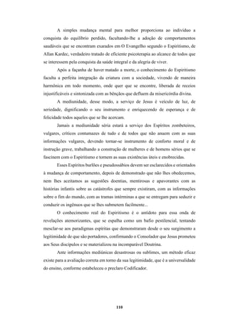 110
A simples mudança mental para melhor proporciona ao indivíduo a
conquista do equilíbrio perdido, facultando-lhe a adoção de comportamentos
saudáveis que se encontram exarados em O Evangelho segundo o Espiritismo, de
Allan Kardec, verdadeiro tratado de eficiente psicoterapia ao alcance de todos que
se interessem pela conquista da saúde integral e da alegria de viver.
Após a façanha de haver matado a morte, o conhecimento do Espiritismo
faculta a perfeita integração da criatura com a sociedade, vivendo de maneira
harmônica em todo momento, onde quer que se encontre, liberada de receios
injustificáveis e sintonizada com as bênçãos que defluem da misericórdia divina.
A mediunidade, desse modo, a serviço de Jesus é veículo de luz, de
seriedade, dignificando o seu instrumento e enriquecendo de esperança e de
felicidade todos aqueles que se lhe acercam.
Jamais a mediunidade séria estará a serviço dos Espíritos zombeteiros,
vulgares, críticos contumazes de tudo e de todos que não anuem com as suas
informações vulgares, devendo tornar-se instrumento de conforto moral e de
instrução grave, trabalhando a construção de mulheres e de homens sérios que se
fascinem com o Espiritismo e tornem as suas existências úteis e enobrecidas.
Esses Espíritos burlões e pseudossábios devem ser esclarecidos e orientados
à mudança de comportamento, depois de demonstrado que não lhes obedecemos,
nem lhes aceitamos as sugestões doentias, mentirosas e apavorantes com as
histórias infantis sobre as catástrofes que sempre existiram, com as informações
sobre o fim do mundo, com as tramas intérminas a que se entregam para seduzir e
conduzir os ingênuos que se lhes submetem facilmente...
O conhecimento real do Espiritismo é o antídoto para essa onda de
revelações atemorizantes, que se espalha como um bafio pestilencial, tentando
mesclar-se aos paradigmas espíritas que demonstraram desde o seu surgimento a
legitimidade de que são portadores, confirmando o Consolador que Jesus prometeu
aos Seus discípulos e se materializou na incomparável Doutrina.
Ante informações mediúnicas desastrosas ou sublimes, um método eficaz
existe para a avaliação correta em torno da sua legitimidade, que é a universalidade
do ensino, conforme estabeleceu o preclaro Codificador.
 