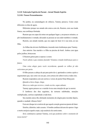 112
3.2.10 Federação Espírita do Paraná – Jornal Mundo Espírita
3.2.10.1 Nossos Pressentimentos
No jardim, na camaradagem do silêncio, Tammy pensava. Como eram
diferentes os dias de agora.
Diferentes porque seu amado não estava com ela. Rustom, com sua risada
franca, sua confiança ilimitada.
Rustom que era capaz de entrar em qualquer lugar e, em poucos minutos, se
pôr imediatamente à vontade, deixando as pessoas ao seu redor também à vontade.
Rustom, seu amado marido, que era capaz de fazer rir à sua nora, ao seu
filho.
As folhas das árvores farfalharam, trazendo mais lembranças para Tammy.
Ano anterior. Seu marido e o filho na piscina do hotel. Ambos com água
pelos joelhos, brincavam.
E Rustom gritou para a esposa e a nora:
Vocês sabem o que estamos fazendo? Estamos criando lembranças para o
futuro.
Uma coisa alegre para vocês recordarem, quando os velhos já não
estivermos por perto.
O filho puxara a cabeça do pai para perto de si, apertando-a contra o peito e
argumentara que, rijo como era seu pai, com certeza ele sobreviveria a todos eles.
Rustom respondera com um sorriso e versos do poeta Omar Khayyam:
Quando a hora chega, chega.
Move-se a mão que escreve e, tendo escrito, segue adiante.
Tammy agora pensava se o marido tivera uma intuição de que ia morrer.
E lembrava dos dias seguintes, de ternuras redobradas, atenções
multiplicadas, sorrisos explodindo a toda hora.
Seu marido estava lhe ofertando momentos de alegria para recordar depois,
quando a saudade vibrasse forte?
Fora um choque ter a notícia de que aquele coração generoso parara de bater.
Sístoles, diástoles, tudo cessara. A bomba cardíaca deixara de operar e logo
a morte enrijecia aquele corpo, cuja ausência ela sentia tanto.
Será, continuava a pensar Tammy, será que podemos saber o momento de
nossa morte?
 