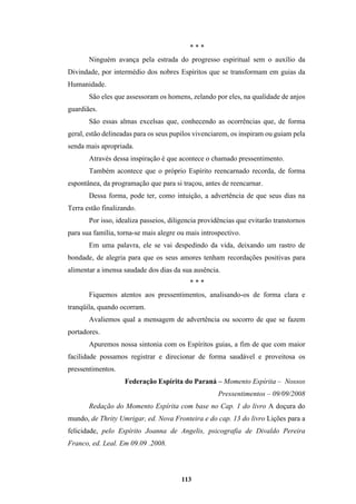 113
* * *
Ninguém avança pela estrada do progresso espiritual sem o auxílio da
Divindade, por intermédio dos nobres Espíritos que se transformam em guias da
Humanidade.
São eles que assessoram os homens, zelando por eles, na qualidade de anjos
guardiães.
São essas almas excelsas que, conhecendo as ocorrências que, de forma
geral, estão delineadas para os seus pupilos vivenciarem, os inspiram ou guiam pela
senda mais apropriada.
Através dessa inspiração é que acontece o chamado pressentimento.
Também acontece que o próprio Espírito reencarnado recorda, de forma
espontânea, da programação que para si traçou, antes de reencarnar.
Dessa forma, pode ter, como intuição, a advertência de que seus dias na
Terra estão finalizando.
Por isso, idealiza passeios, diligencia providências que evitarão transtornos
para sua família, torna-se mais alegre ou mais introspectivo.
Em uma palavra, ele se vai despedindo da vida, deixando um rastro de
bondade, de alegria para que os seus amores tenham recordações positivas para
alimentar a imensa saudade dos dias da sua ausência.
* * *
Fiquemos atentos aos pressentimentos, analisando-os de forma clara e
tranqüila, quando ocorram.
Avaliemos qual a mensagem de advertência ou socorro de que se fazem
portadores.
Apuremos nossa sintonia com os Espíritos guias, a fim de que com maior
facilidade possamos registrar e direcionar de forma saudável e proveitosa os
pressentimentos.
Federação Espírita do Paraná – Momento Espírita – Nossos
Pressentimentos – 09/09/2008
Redação do Momento Espírita com base no Cap. 1 do livro A doçura do
mundo, de Thrity Umrigar, ed. Nova Fronteira e do cap. 13 do livro Lições para a
felicidade, pelo Espírito Joanna de Angelis, psicografia de Divaldo Pereira
Franco, ed. Leal. Em 09.09 .2008.
 